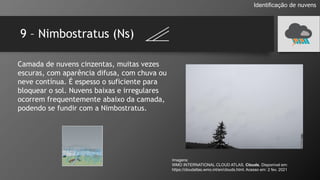 9 – Nimbostratus (Ns)
Identificação de nuvens
Camada de nuvens cinzentas, muitas vezes
escuras, com aparência difusa, com chuva ou
neve contínua. É espesso o suficiente para
bloquear o sol. Nuvens baixas e irregulares
ocorrem frequentemente abaixo da camada,
podendo se fundir com a Nimbostratus.
Imagens:
WMO INTERNATIONAL CLOUD ATLAS. Clouds. Disponível em:
https://cloudatlas.wmo.int/en/clouds.html. Acesso em: 2 fev. 2021
 