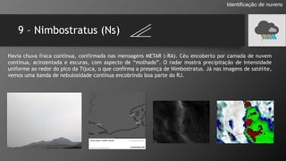 9 – Nimbostratus (Ns)
Identificação de nuvens
Havia chuva fraca contínua, confirmada nas mensagens METAR (-RA). Céu encoberto por camada de nuvem
contínua, acinzentada e escuras, com aspecto de “molhado”. O radar mostra precipitação de intensidade
uniforme ao redor do pico da Tijuca, o que confirma a presença de Nimbostratus. Já nas imagens de satélite,
vemos uma banda de nebulosidade contínua encobrindo boa parte do RJ.
 