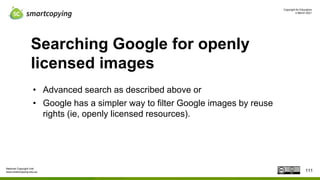 Copyright for Educators
4 March 2021
National Copyright Unit
www.smartcopying.edu.au
Searching Google for openly
licensed images
• Advanced search as described above or
• Google has a simpler way to filter Google images by reuse
rights (ie, openly licensed resources).
111
 