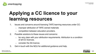 Copyright for Educators
4 March 2021
National Copyright Unit
www.smartcopying.edu.au
Applying a CC licence to your
learning resources
1. Issues and concerns around licensing TAFE learning resources under CC:
o improper attribution of TAFE owned materials
o competition between education providers.
2. Possible solutions to these issues and concerns:
o be very clear with your attribution requirements. Attribution is a condition
of all CC licences.
o consider the SA licence.
3. Get in touch with the NCU for additional guidance and help.
122
 
