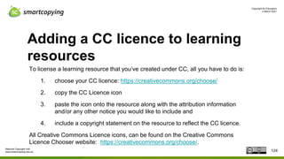Copyright for Educators
4 March 2021
National Copyright Unit
www.smartcopying.edu.au
Adding a CC licence to learning
resources
To license a learning resource that you’ve created under CC, all you have to do is:
1. choose your CC licence: https://creativecommons.org/choose/
2. copy the CC Licence icon
3. paste the icon onto the resource along with the attribution information
and/or any other notice you would like to include and
4. include a copyright statement on the resource to reflect the CC licence.
All Creative Commons Licence icons, can be found on the Creative Commons
Licence Chooser website: https://creativecommons.org/choose/.
124
 