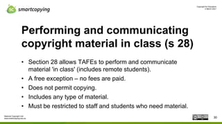 Copyright for Educators
4 March 2021
National Copyright Unit
www.smartcopying.edu.au
Performing and communicating
copyright material in class (s 28)
• Section 28 allows TAFEs to perform and communicate
material 'in class' (includes remote students).
• A free exception – no fees are paid.
• Does not permit copying.
• Includes any type of material.
• Must be restricted to staff and students who need material.
30
 