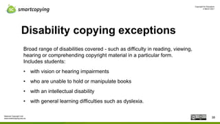Copyright for Educators
4 March 2021
National Copyright Unit
www.smartcopying.edu.au
Disability copying exceptions
Broad range of disabilities covered - such as difficulty in reading, viewing,
hearing or comprehending copyright material in a particular form.
Includes students:
• with vision or hearing impairments
• who are unable to hold or manipulate books
• with an intellectual disability
• with general learning difficulties such as dyslexia.
38
 