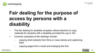 Copyright for Educators
4 March 2021
National Copyright Unit
www.smartcopying.edu.au
Fair dealing for the purpose of
access by persons with a
disability
• The fair dealing for disability exception allows teachers to copy
materials for students with a disability provided the use is ‘fair’.
• Common examples of fair dealings include:
o copying short extracts from films or news stories and captioning
them
o copying pages from a book and enlarging the font.
42
 