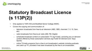 Copyright for Educators
4 March 2021
National Copyright Unit
www.smartcopying.edu.au
Statutory Broadcast Licence
(s 113P(2))
• Only applies to TAFE WA and Bradfield Senior College (NSW).
• Covers the copying and communication of:
o television broadcasts from free-to-air television (ABC, SBS, channels 7, 9, 10, Gem,
etc)
o radio broadcasts from free-to-air radio (AM, FM, Digital)
o scheduled broadcast content on subscription TV (eg Foxtel), excluding any on demand
content offered by those subscription services (eg Foxtel On Demand and Kayo
Sports)
o online TV/radio programs from a free to air broadcaster’s website including podcasts
and catch up TV, provided it has been broadcast by the free to air broadcaster.
58
 