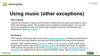 Copyright for Educators
4 March 2021
National Copyright Unit
www.smartcopying.edu.au
Using music (other exceptions)
Exam Copying
Teachers are allowed to copy and communicate musical works and sound recordings for use in
online and hardcopy exams. This exception does not extend to practice papers. You can only
rely on this exception to copy and communicate copyright material for actual exams and
assessments. See Exam Copying.
Fair Dealing
TAFE teachers will only be able to rely on the fair dealing exception in limited circumstances (ie
it must be for their own research and study and not the research and study of their students).
However, TAFE students using musical works and or sound recordings as part of their study,
will generally be able to rely on the fair dealing exception for research and study. For example,
TAFE students may be able to rely on the fair dealing exception to use musical works and sound
recordings in an assignment as part of a ‘Sound and Music’ course. See Copyright Exceptions.
71
 