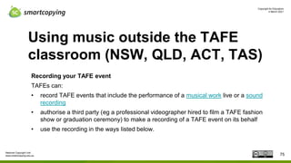 Copyright for Educators
4 March 2021
National Copyright Unit
www.smartcopying.edu.au
Using music outside the TAFE
classroom (NSW, QLD, ACT, TAS)
Recording your TAFE event
TAFEs can:
• record TAFE events that include the performance of a musical work live or a sound
recording
• authorise a third party (eg a professional videographer hired to film a TAFE fashion
show or graduation ceremony) to make a recording of a TAFE event on its behalf
• use the recording in the ways listed below.
75
 