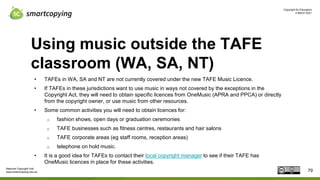 Copyright for Educators
4 March 2021
National Copyright Unit
www.smartcopying.edu.au
Using music outside the TAFE
classroom (WA, SA, NT)
• TAFEs in WA, SA and NT are not currently covered under the new TAFE Music Licence.
• If TAFEs in these jurisdictions want to use music in ways not covered by the exceptions in the
Copyright Act, they will need to obtain specific licences from OneMusic (APRA and PPCA) or directly
from the copyright owner, or use music from other resources.
• Some common activities you will need to obtain licences for:
o fashion shows, open days or graduation ceremonies
o TAFE businesses such as fitness centres, restaurants and hair salons
o TAFE corporate areas (eg staff rooms, reception areas)
o telephone on hold music.
• It is a good idea for TAFEs to contact their local copyright manager to see if their TAFE has
OneMusic licences in place for these activities.
79
 