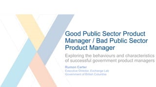 Good Public Sector Product
Manager / Bad Public Sector
Product Manager
Exploring the behaviours and characteristics
of successful government product managers
Rumon Carter
Executive Director, Exchange Lab
Government of British Columbia
 