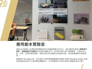 8
應用劇本實驗室
2004 年由創辦人余德彰研發總監與林文綺營運總監共同成立，是台灣領先應用人類學用戶
研究、情境敘事合作創新取向的設計顧問公司，結合客戶進行用戶經驗創新，打造包含工
具、流程、空間的創新環境，協助企業內部持續自主的創新活動，有效經營創新的產品服
務。
曾獲得 IF 與 reddot 獎，包含協助工研院軟電揚聲器技術獲得 2009 紅點 Best of Best 金獎。
目前總部設於新竹工研院開放實驗室中，未來場景製片所設於清華大學創新育成大樓。
 