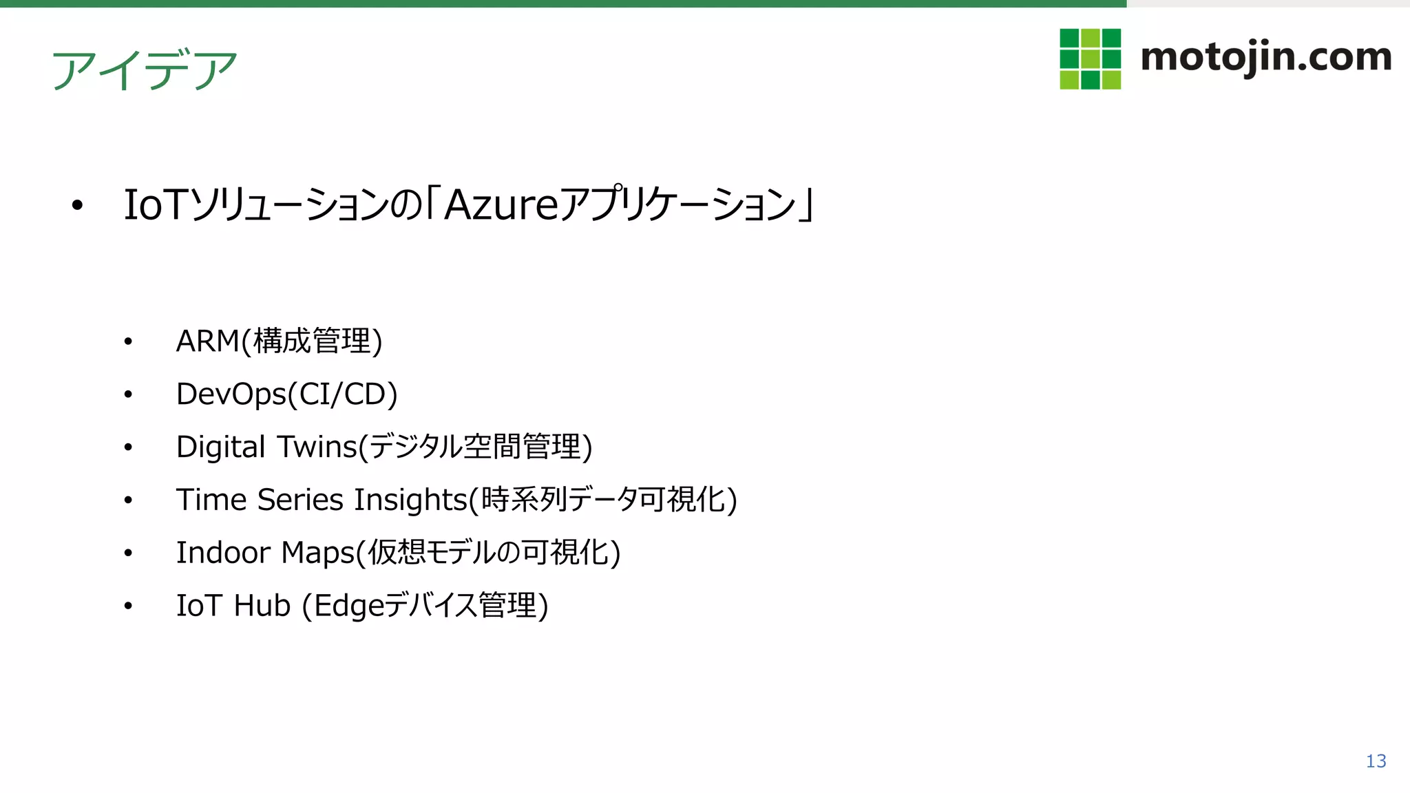 13
アイデア
• IoTソリューションの「Azureアプリケーション」
• ARM(構成管理)
• DevOps(CI/CD)
• Digital Twins(デジタル空間管理)
• Time Series Insights(時系列データ可視化)
• Indoor Maps(仮想モデルの可視化)
• IoT Hub (Edgeデバイス管理)
 