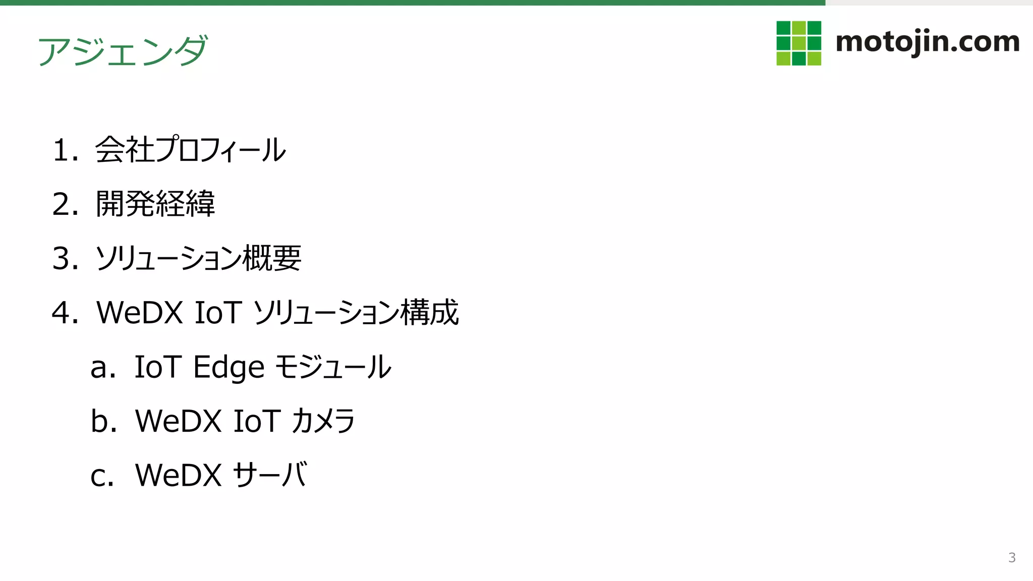 3
1. 会社プロフィール
2. 開発経緯
3. ソリューション概要
4. WeDX IoT ソリューション構成
a. IoT Edge モジュール
b. WeDX IoT カメラ
c. WeDX サーバ
アジェンダ
 