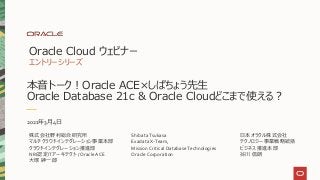 本音トーク！Oracle ACE×しばちょう先生
Oracle Database 21c & Oracle Cloudどこまで使える？
Oracle Cloud ウェビナー
エントリーシリーズ
2021年3月4日
日本オラクル株式会社
テクノロジー事業戦略統括
ビジネス推進本部
谷川 信朗
株式会社野村総合研究所
マルチクラウドインテグレーション事業本部
クラウドインテグレーション推進部
NRI認定ITアーキテクト / Oracle ACE
大塚 紳一郎
Shibata Tsukasa
Exadata X-Team,
Mission Critical Database Technologies
Oracle Corporation
 