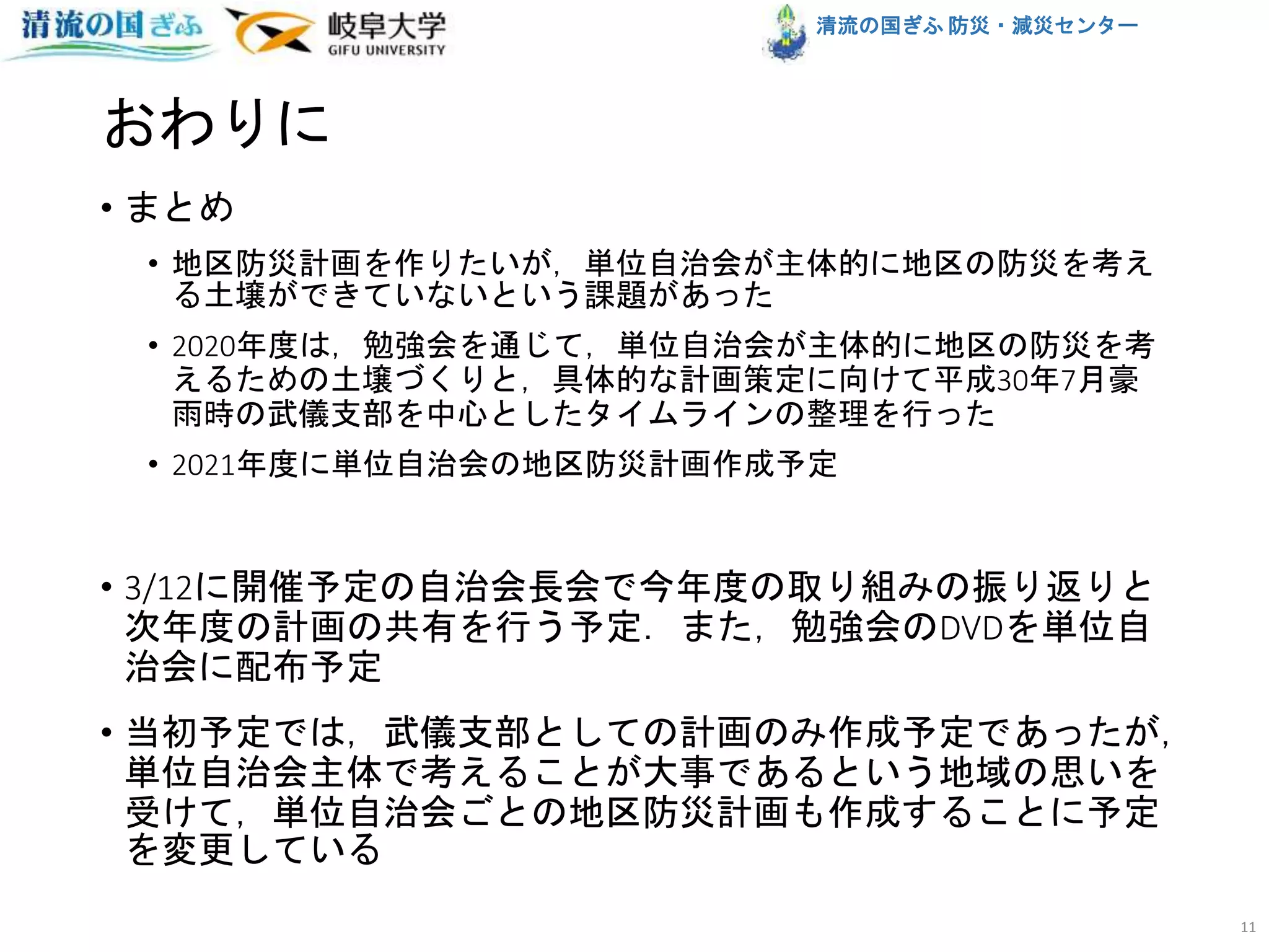 清流の国ぎふ 防災・減災センター
おわりに
• まとめ
• 地区防災計画を作りたいが，単位自治会が主体的に地区の防災を考え
る土壌ができていないという課題があった
• 2020年度は，勉強会を通じて，単位自治会が主体的に地区の防災を考
えるための土壌づくりと，具体的な計画策定に向けて平成30年7月豪
雨時の武儀支部を中心としたタイムラインの整理を行った
• 2021年度に単位自治会の地区防災計画作成予定
• 3/12に開催予定の自治会長会で今年度の取り組みの振り返りと
次年度の計画の共有を行う予定．また，勉強会のDVDを単位自
治会に配布予定
• 当初予定では，武儀支部としての計画のみ作成予定であったが，
単位自治会主体で考えることが大事であるという地域の思いを
受けて，単位自治会ごとの地区防災計画も作成することに予定
を変更している
11
 