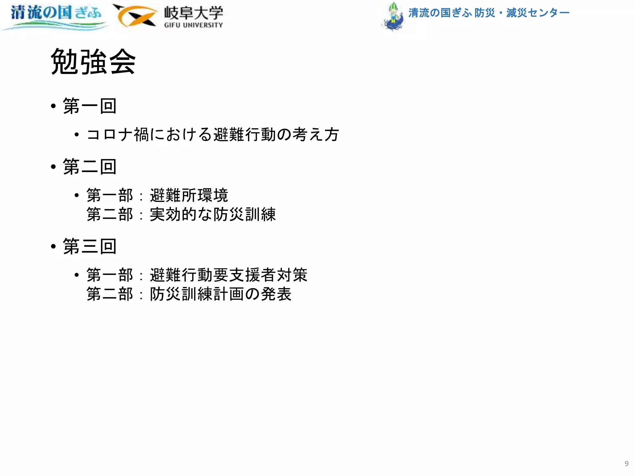清流の国ぎふ 防災・減災センター
勉強会
• 第一回
• コロナ禍における避難行動の考え方
• 第二回
• 第一部：避難所環境
第二部：実効的な防災訓練
• 第三回
• 第一部：避難行動要支援者対策
第二部：防災訓練計画の発表
9
 