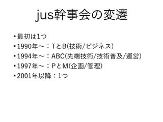 jus幹事会の変遷
●
最初は1つ
●
1990年〜：TとB(技術/ビジネス)
●
1994年〜：ABC(先端技術/技術普及/運営)
●
1997年〜：PとM(企画/管理)
●
2001年以降：1つ
 