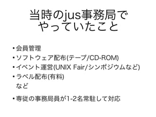 当時のjus事務局で
やっていたこと
●
会員管理
●
ソフトウェア配布(テープ/CD-ROM)
●
イベント運営(UNIX Fair/シンポジウムなど)
●
ラベル配布(有料)
など
●
専従の事務局員が1-2名常駐して対応
 