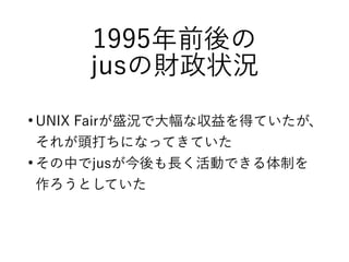 1995年前後の
jusの財政状況
●
UNIX Fairが盛況で大幅な収益を得ていたが、
それが頭打ちになってきていた
●
その中でjusが今後も長く活動できる体制を
作ろうとしていた
 
