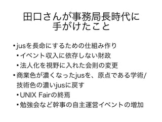 田口さんが事務局長時代に
手がけたこと
●
jusを長命にするための仕組み作り
●
イベント収入に依存しない財政
●
法人化を視野に入れた会則の変更
●
商業色が濃くなったjusを、原点である学術/
技術色の濃いjusに戻す
●
UNIX Fairの終焉
●
勉強会など幹事の自主運営イベントの増加
 