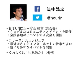 法林 浩之
@hourin
●
日本UNIXユーザ会 幹事 (元会長)
●
さまざまなコミュニティとイベントを開催
●
全国各地のイベントで研究会を開催
●
フリーランスエンジニア
●
最近はさくらインターネットの仕事が多い
●
他にも多彩なイベントを開催
●
くわしくは「法林浩之」で検索
 