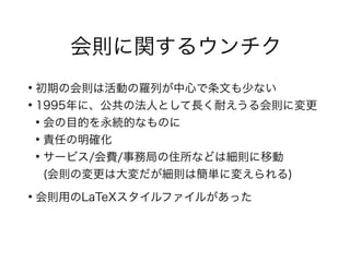 会則に関するウンチク
●
初期の会則は活動の羅列が中心で条文も少ない
●
1995年に、公共の法人として長く耐えうる会則に変更
●
会の目的を永続的なものに
●
責任の明確化
●
サービス/会費/事務局の住所などは細則に移動
(会則の変更は大変だが細則は簡単に変えられる)
●
会則用のLaTeXスタイルファイルがあった
 