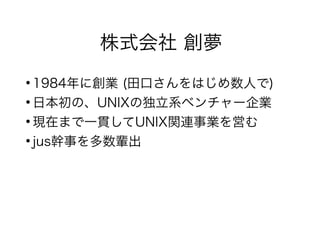 株式会社 創夢
●
1984年に創業 (田口さんをはじめ数人で)
●
日本初の、UNIXの独立系ベンチャー企業
●
現在まで一貫してUNIX関連事業を営む
●
jus幹事を多数輩出
 