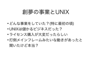 創夢の事業とUNIX
●
どんな事業をしていた？(特に最初の頃)
●
UNIXは儲かるビジネスだった？
●
ライセンス購入が大変だったらしい
●
打倒メインフレームみたいな動きがあったと
聞いたけど本当？
 