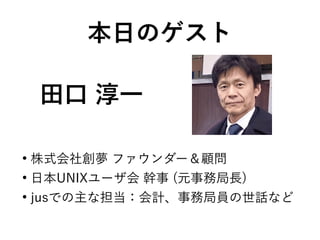 田口 淳一
●
株式会社創夢 ファウンダー＆顧問
●
日本UNIXユーザ会 幹事 (元事務局長)
●
jusでの主な担当：会計、事務局員の世話など
本日のゲスト
 