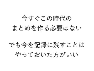 今すぐこの時代の
まとめを作る必要はない
でも今を記録に残すことは
やっておいた方がいい
 