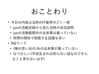 おことわり
●
今日の内容は当時のIT業界のごく一部
●
jusの活動記録から見た当時の状況説明
●
jusの活動範囲外の出来事は載っていない
●
時間の関係で割愛する話題も多い
●
NGワード
●
(俺の思い出の)あの出来事が載っていない
●
なつかしい(平成生まれは知らない話なのでそん
なこと言わないはず)
 