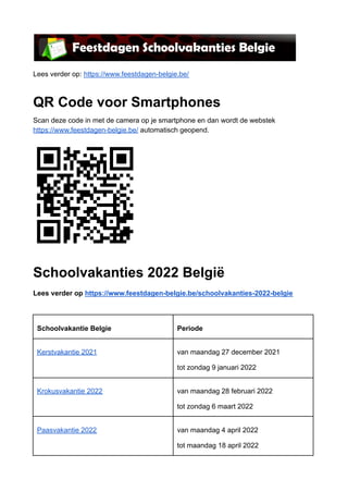 Lees verder op: https://www.feestdagen-belgie.be/
QR Code voor Smartphones
Scan deze code in met de camera op je smartphone en dan wordt de webstek
https://www.feestdagen-belgie.be/ automatisch geopend.
Schoolvakanties 2022 België
Lees verder op https://www.feestdagen-belgie.be/schoolvakanties-2022-belgie
Schoolvakantie Belgie Periode
Kerstvakantie 2021 van maandag 27 december 2021
tot zondag 9 januari 2022
Krokusvakantie 2022 van maandag 28 februari 2022
tot zondag 6 maart 2022
Paasvakantie 2022 van maandag 4 april 2022
tot maandag 18 april 2022
 