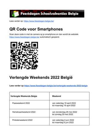 Lees verder op: ​https://www.feestdagen-belgie.be/
QR Code voor Smartphones
Scan deze code in met de camera op je smartphone en dan wordt de webstek
https://www.feestdagen-belgie.be/​ automatisch geopend.
Verlengde Weekends 2022 België
Lees verder op ​https://www.feestdagen-belgie.be/verlengde-weekends-2022-belgie
Verlengde Weekends Belgie Weekend
Paasweekend 2022 van zaterdag 16 april 2022
tot maandag 18 april 2022
Hemelvaartweekend 2022 van donderdag 26 mei 2022
tot zondag 29 mei 2022
Pinksterweekend 2022 van zaterdag 4 juni 2022
tot maandag 6 juni 2022
 