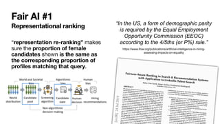 Fair AI #1
Representational ranking
“representation re-ranking” makes
sure the proportion of female
candidates shown is the same as
the corresponding proportion of
profiles matching that query.
“In the US, a form of demographic parity
is required by the Equal Employment
Opportunity Commission (EEOC)
according to the 4/5ths (or P%) rule.”


https://www.ifow.org/publications/artificial-intelligence-in-hiring-
assessing-impacts-on-equality
 