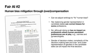 Human bias mitigation through (over)compensation
• Can we adjust rankings to “fix” human bias?

• Yes: balancing gender representation in
candidate slates can correct biases for
some professions.

• No: although doing so has no impact on
professions where human persistent
preferences are at play, e.g., nannies and
gynaecologists. 

• Gender of decision-maker, complexity of the
decision-making task and over- and under-
representation of genders in the candidate
slate can all impact the final decision.
Fair AI #2
 
