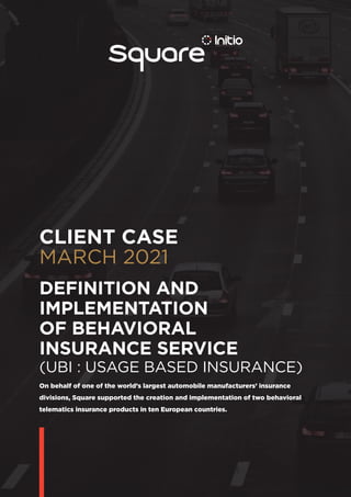CLIENT CASE
MARCH 2021
On behalf of one of the world’s largest automobile manufacturers’ insurance
divisions, Square supported the creation and implementation of two behavioral
telematics insurance products in ten European countries.
DEFINITION AND
­IMPLEMENTATION
OF ­BEHAVIORAL
INSURANCE SERVICE
(UBI : USAGE BASED INSURANCE)
 