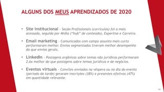 14
• Site institucional - Seção Profissionais (currículos) foi a mais
acessada, seguida por Mídia (“hub” de conteúdo), Expertise e Carreira.
• Email marketing – Comunicados com campo assunto mais curto
performaram melhor. Envios segmentados tiveram melhor desempenho
do que envios gerais.
• LinkedIn - Postagens orgânicas sobre temas não jurídicos performaram
2,6x melhor do que postagens sobre temas jurídicos e de negócios.
• Eventos virtuais – Convites enviados na véspera ou no dia do evento
(período da tarde) geraram inscrições (38%) e presentes efetivos (47%)
em quantidade relevante.
ALGUNS DOS MEUS APRENDIZADOS DE 2020
 