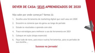 15
Não sabe por onde começar? Vamos lá:
1. Escolha uma ferramenta de marketing digital que você usou em 2020
2. Encontre os números que ela gerou ao longo do período
3. Estude os resultados e aprenda com eles
4. Trace estratégias para melhorar o uso da ferramenta em 2021
5. Coloque em ação (etapa essencial)
6. Faça tudo de novo, para essa e outras ferramentas, para os períodos de
sua escolha...
Sucesso na jornada!
DEVER DE CASA: SEUS APRENDIZADOS DE 2020
 