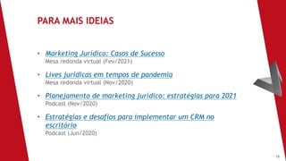 16
• Marketing Jurídico: Casos de Sucesso
Mesa redonda virtual (Fev/2021)
• Lives jurídicas em tempos de pandemia
Mesa redonda virtual (Nov/2020)
• Planejamento de marketing jurídico: estratégias para 2021
Podcast (Nov/2020)
• Estratégias e desafios para implementar um CRM no
escritório
Podcast (Jun/2020)
PARA MAIS IDEIAS
 