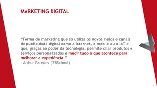 7
“Forma de marketing que só utiliza os novos meios e canais
de publicidade digital como a internet, o mobile ou o IoT e
que, graças ao poder da tecnologia, permite criar produtos e
serviços personalizados e medir tudo o que acontece para
melhorar a experiência.”
– Arthur Paredes (IEBSchool)
MARKETING DIGITAL
 