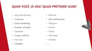 8
• App (smartphone)
• Clubhouse
• Email marketing
• Eventos virtuais*
• Facebook
• Google AdWords
• Hot sites
• LinkedIn
QUAIS VOCÊ JÁ USA? QUAIS PRETENDE USAR?
• Podcasts
• Site institucional
• Telegram
• Twitter
• Vídeos
• WhatsApp
• YouTube
• …
 