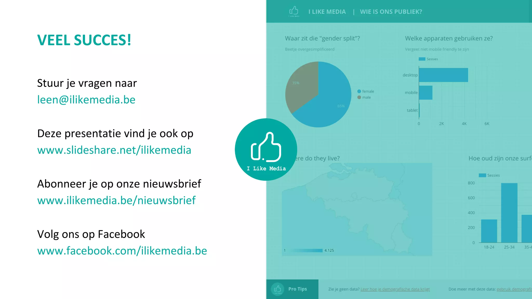 VEEL SUCCES!
Stuur je vragen naar
leen@ilikemedia.be
Deze presentatie vind je ook op
www.slideshare.net/ilikemedia
Abonneer je op onze nieuwsbrief
www.ilikemedia.be/nieuwsbrief
Volg ons op Facebook
www.facebook.com/ilikemedia.be
 