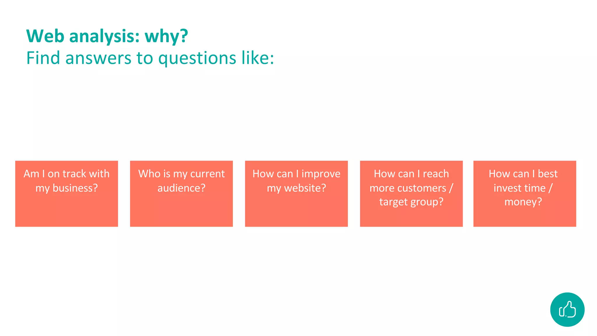 Web analysis: why?
Find answers to questions like:
Am I on track with
my business?
Who is my current
audience?
How can I improve
my website?
How can I reach
more customers /
target group?
How can I best
invest time /
money?
 