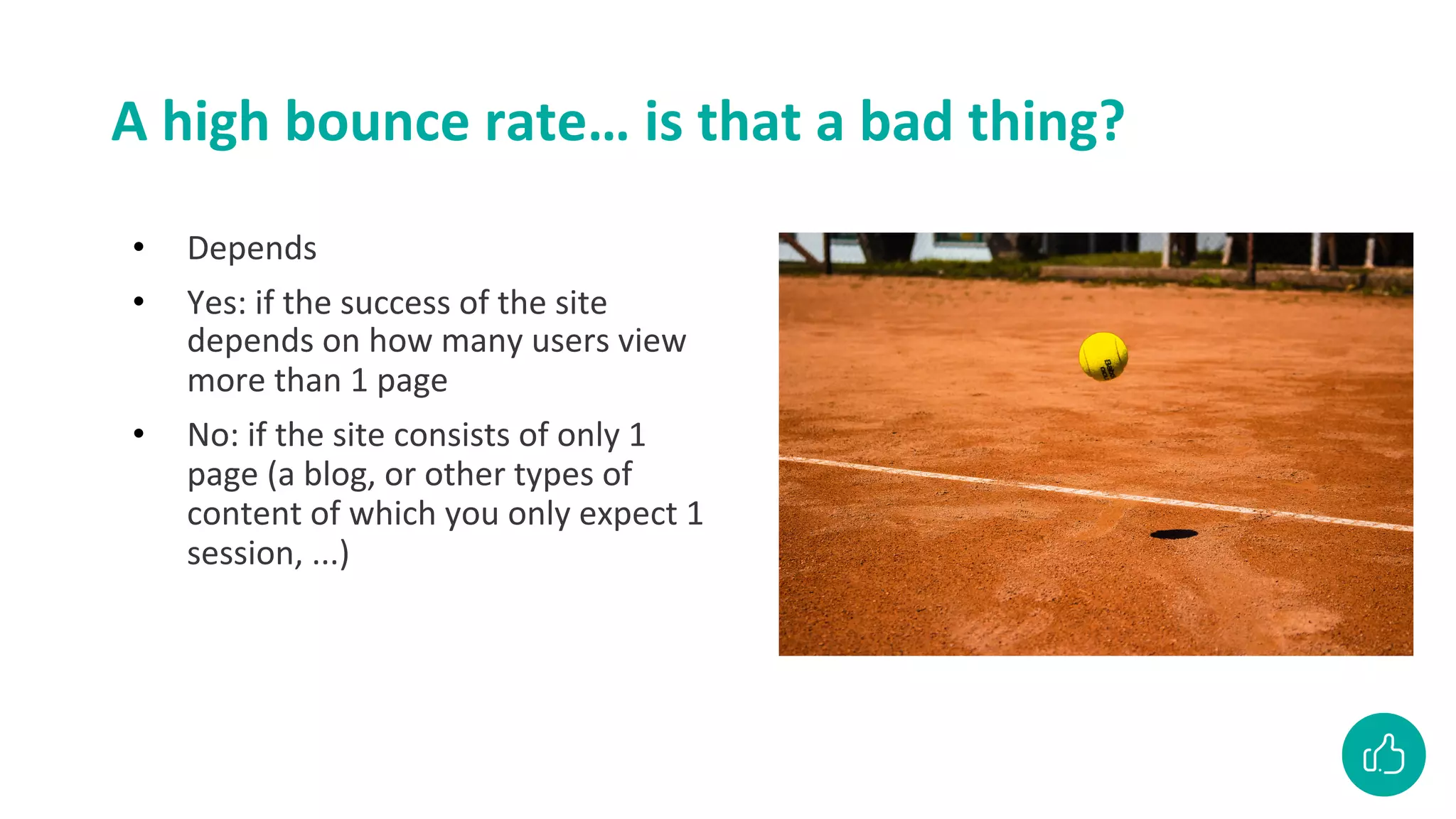 A high bounce rate… is that a bad thing?
• Depends
• Yes: if the success of the site
depends on how many users view
more than 1 page
• No: if the site consists of only 1
page (a blog, or other types of
content of which you only expect 1
session, ...)
 