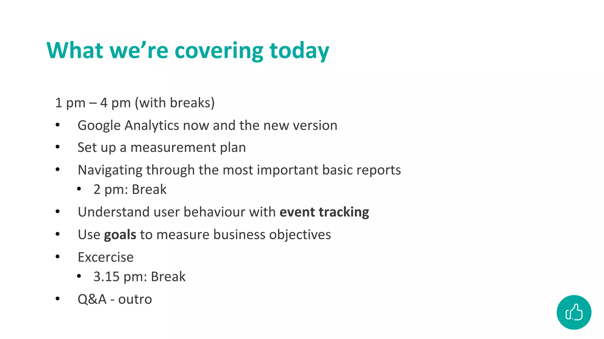 What we’re covering today
1 pm – 4 pm (with breaks)
• Google Analytics now and the new version
• Set up a measurement plan
• Navigating through the most important basic reports
• 2 pm: Break
• Understand user behaviour with event tracking
• Use goals to measure business objectives
• Excercise
• 3.15 pm: Break
• Q&A - outro
 