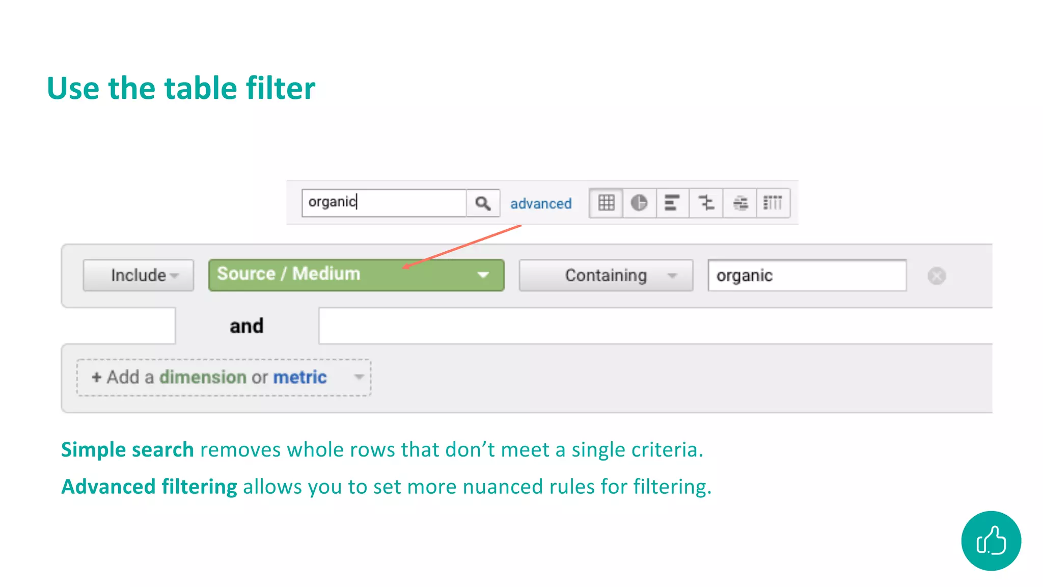 Use the table filter
Simple search removes whole rows that don’t meet a single criteria.
Advanced filtering allows you to set more nuanced rules for filtering.
 