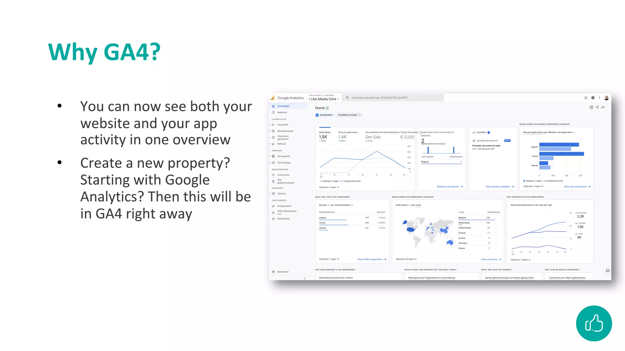 Why GA4?
• You can now see both your
website and your app
activity in one overview
• Create a new property?
Starting with Google
Analytics? Then this will be
in GA4 right away
 