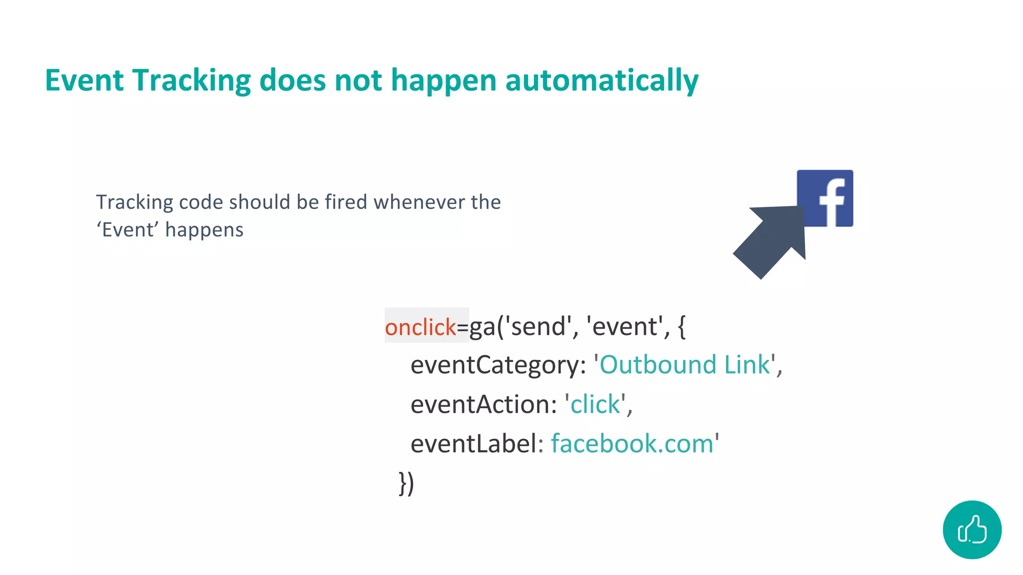 Event Tracking does not happen automatically
onclick=ga('send', 'event', {
eventCategory: 'Outbound Link',
eventAction: 'click',
eventLabel: facebook.com'
})
Tracking code should be fired whenever the
‘Event’ happens
 