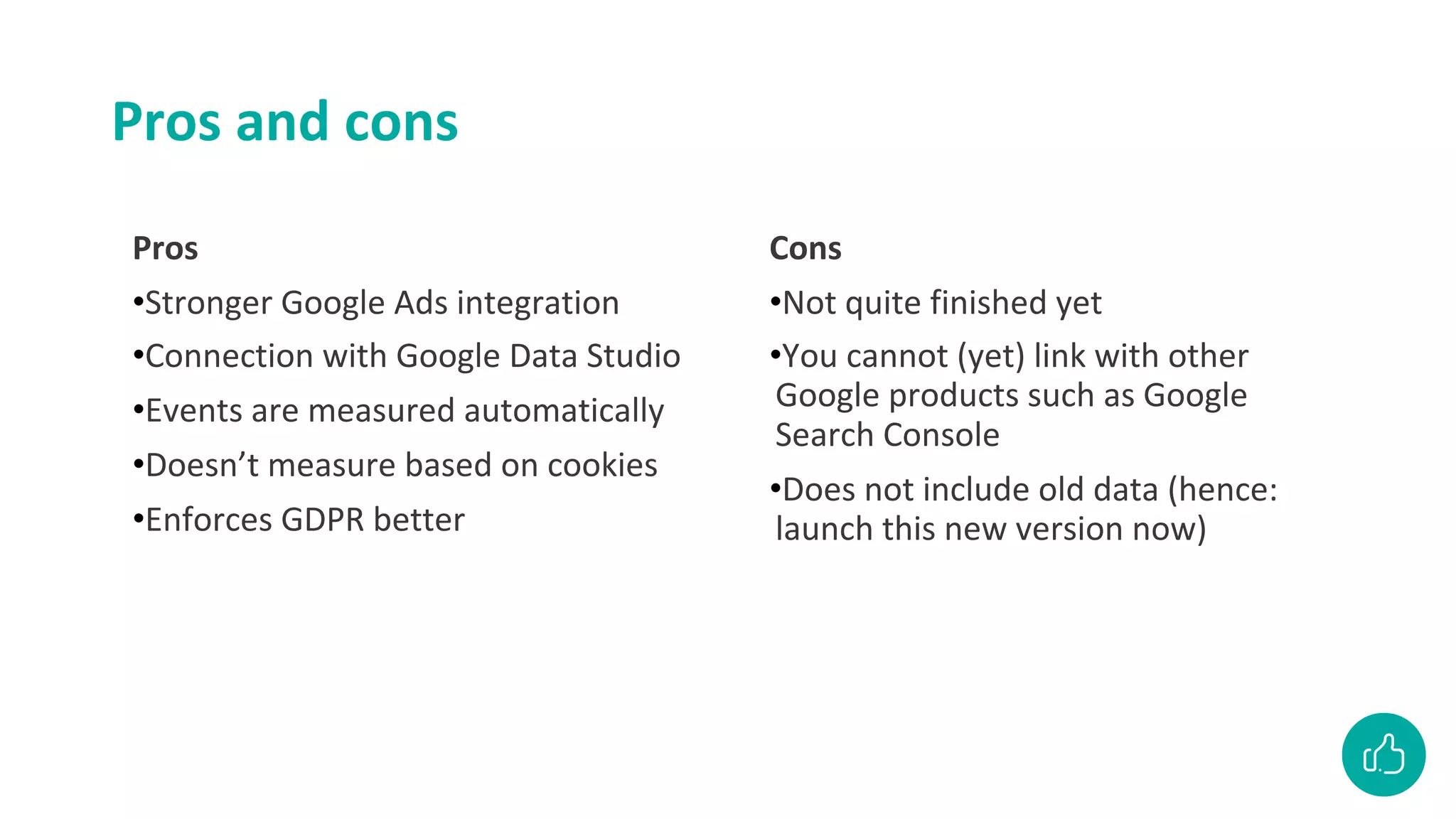 Pros and cons
Pros
•Stronger Google Ads integration
•Connection with Google Data Studio
•Events are measured automatically
•Doesn’t measure based on cookies
•Enforces GDPR better
Cons
•Not quite finished yet
•You cannot (yet) link with other
Google products such as Google
Search Console
•Does not include old data (hence:
launch this new version now)
 