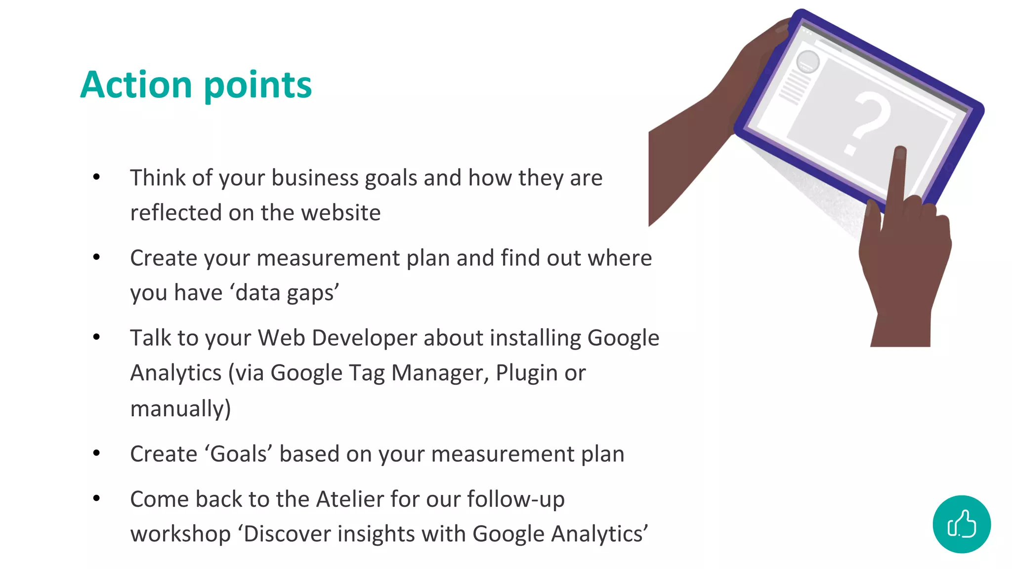 Action points
• Think of your business goals and how they are
reflected on the website
• Create your measurement plan and find out where
you have ‘data gaps’
• Talk to your Web Developer about installing Google
Analytics (via Google Tag Manager, Plugin or
manually)
• Create ‘Goals’ based on your measurement plan
• Come back to the Atelier for our follow-up
workshop ‘Discover insights with Google Analytics’
 