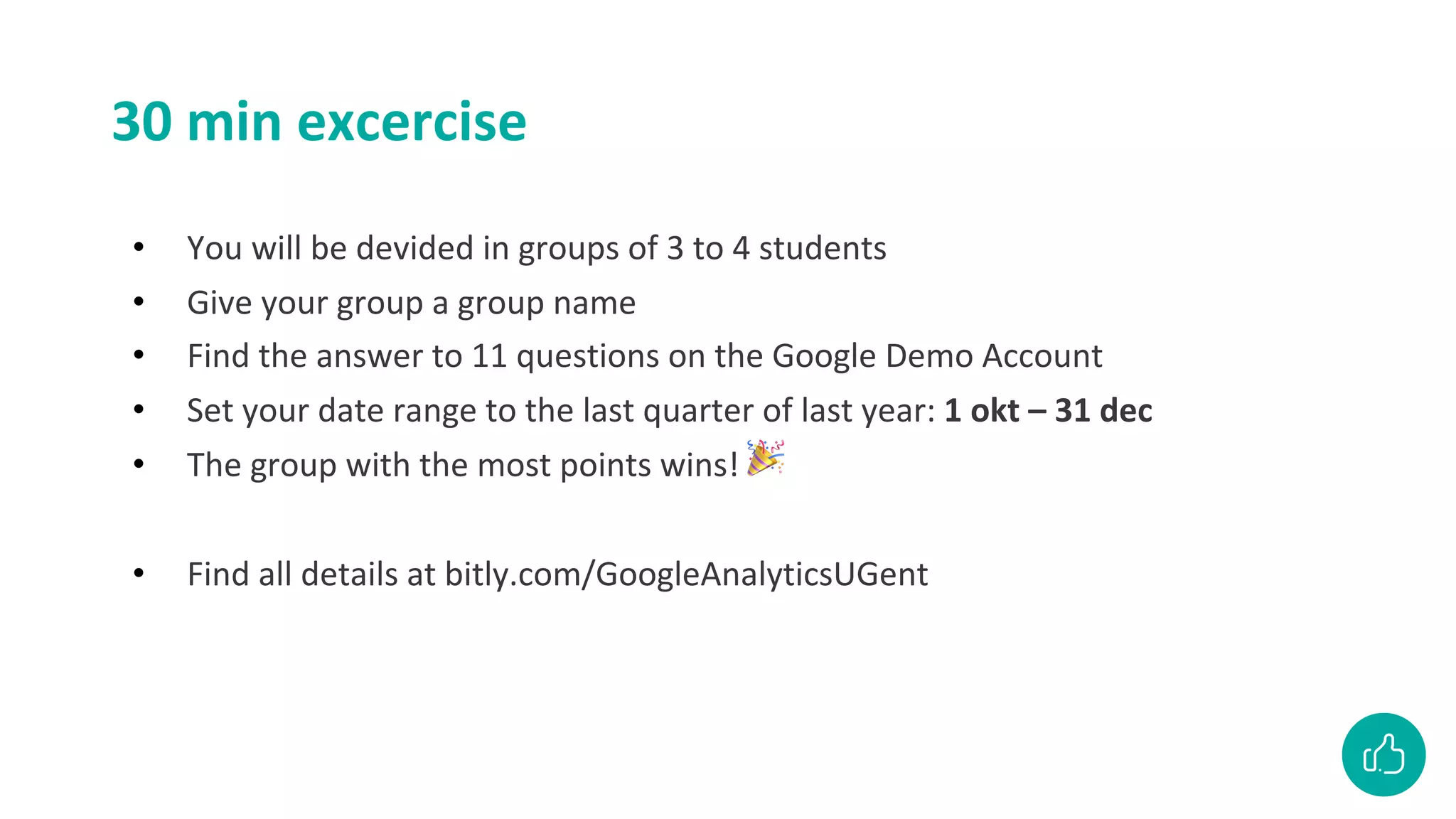 30 min excercise
• You will be devided in groups of 3 to 4 students
• Give your group a group name
• Find the answer to 11 questions on the Google Demo Account
• Set your date range to the last quarter of last year: 1 okt – 31 dec
• The group with the most points wins! 🎉
• Find all details at bitly.com/GoogleAnalyticsUGent
 